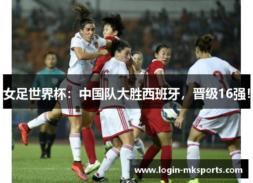 女足世界杯：中国队大胜西班牙，晋级16强！