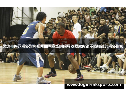 吴悠与保罗精彩对决视频回顾赛场瞬间尽收眼底你绝不能错过的精彩时刻
