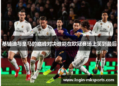 基辅迪与皇马的巅峰对决谁能在欧冠赛场上笑到最后